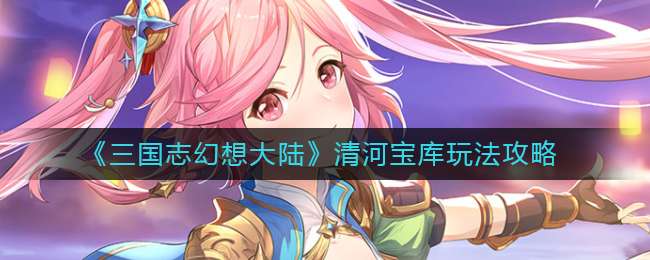 《三国志幻想大陆》清河宝库玩法攻略